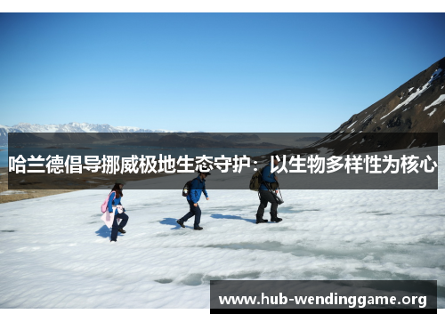 哈兰德倡导挪威极地生态守护:以生物多样性为核心 哈兰德倡导挪威极地生态守护:以生物多样性为核心