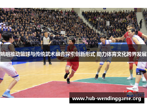 姚明推动篮球与传统武术融合探索创新形式 助力体育文化跨界发展 姚明推动篮球与传统武术融合探索创新形式 助力体育文化跨界发展