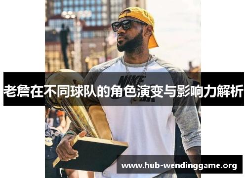 老詹在不同球队的角色演变与影响力解析 老詹在不同球队的角色演变与影响力解析