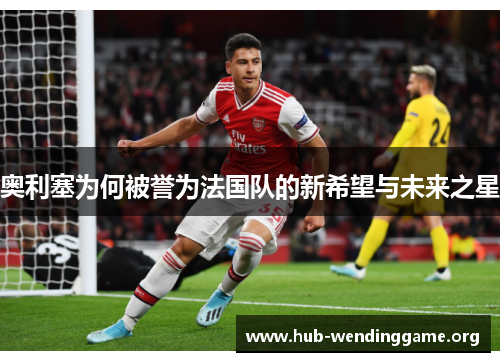 奥利塞为何被誉为法国队的新希望与未来之星 奥利塞为何被誉为法国队的新希望与未来之星