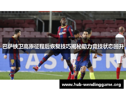 巴萨铁卫高原征程后恢复技巧揭秘助力竞技状态回升 巴萨铁卫高原征程后恢复技巧揭秘助力竞技状态回升