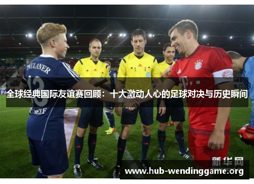全球经典国际友谊赛回顾:十大激动人心的足球对决与历史瞬间 全球经典国际友谊赛回顾:十大激动人心的足球对决与历史瞬间