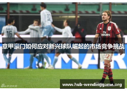 意甲豪门如何应对新兴球队崛起的市场竞争挑战 意甲豪门如何应对新兴球队崛起的市场竞争挑战