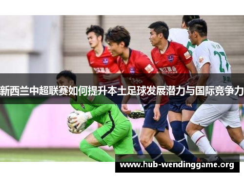 新西兰中超联赛如何提升本土足球发展潜力与国际竞争力 新西兰中超联赛如何提升本土足球发展潜力与国际竞争力