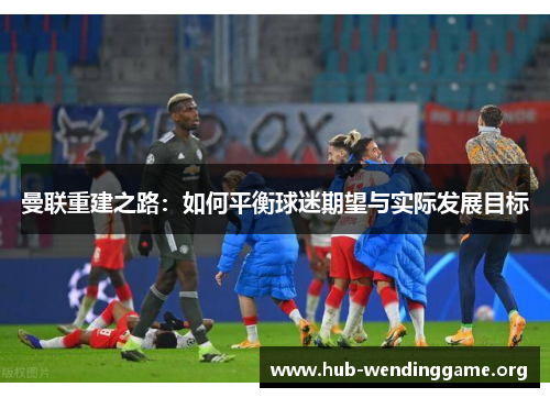 曼联重建之路:如何平衡球迷期望与实际发展目标 曼联重建之路:如何平衡球迷期望与实际发展目标