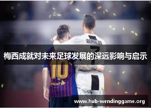梅西成就对未来足球发展的深远影响与启示 梅西成就对未来足球发展的深远影响与启示