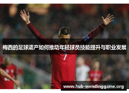 梅西的足球遗产如何推动年轻球员技能提升与职业发展 梅西的足球遗产如何推动年轻球员技能提升与职业发展