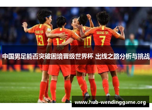 中国男足能否突破困境晋级世界杯 出线之路分析与挑战 中国男足能否突破困境晋级世界杯 出线之路分析与挑战