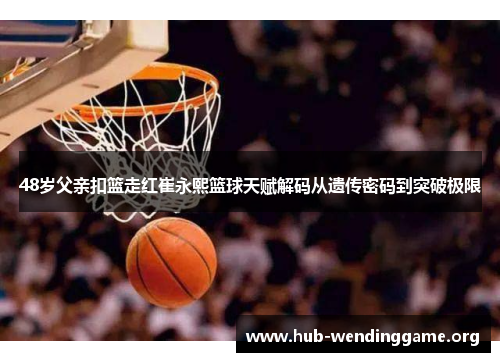 48岁父亲扣篮走红崔永熙篮球天赋解码从遗传密码到突破极限 48岁父亲扣篮走红崔永熙篮球天赋解码从遗传密码到突破极限