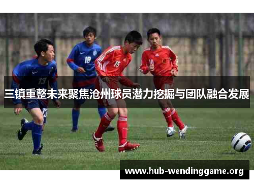 三镇重整未来聚焦沧州球员潜力挖掘与团队融合发展 三镇重整未来聚焦沧州球员潜力挖掘与团队融合发展