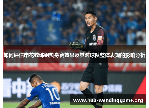如何评估申花教练组热身赛效果及其对球队整体表现的影响分析 如何评估申花教练组热身赛效果及其对球队整体表现的影响分析