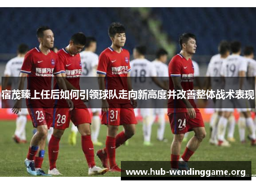 宿茂臻上任后如何引领球队走向新高度并改善整体战术表现 宿茂臻上任后如何引领球队走向新高度并改善整体战术表现
