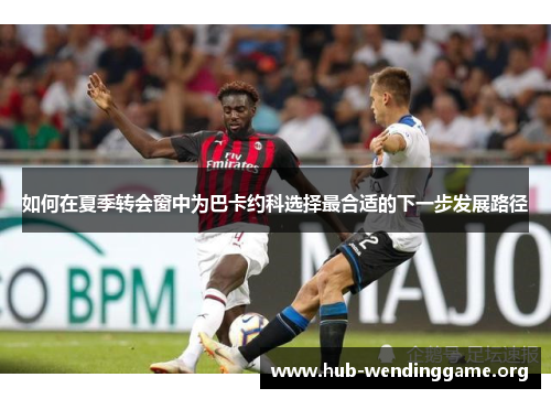如何在夏季转会窗中为巴卡约科选择最合适的下一步发展路径 如何在夏季转会窗中为巴卡约科选择最合适的下一步发展路径