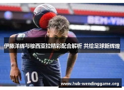 伊藤洋辉与穆西亚拉精彩配合解析 共绘足球新辉煌 伊藤洋辉与穆西亚拉精彩配合解析 共绘足球新辉煌