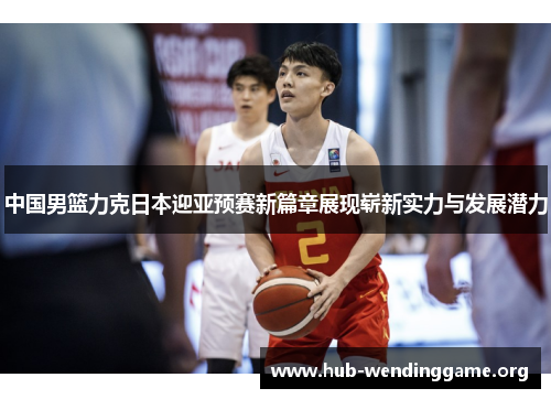 中国男篮力克日本迎亚预赛新篇章展现崭新实力与发展潜力 中国男篮力克日本迎亚预赛新篇章展现崭新实力与发展潜力