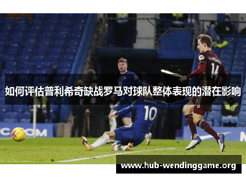 如何评估普利希奇缺战罗马对球队整体表现的潜在影响 如何评估普利希奇缺战罗马对球队整体表现的潜在影响