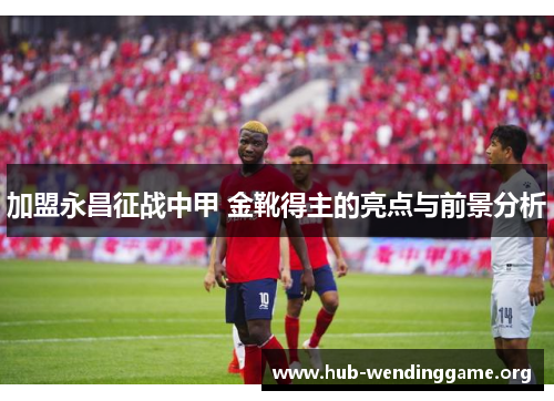 加盟永昌征战中甲 金靴得主的亮点与前景分析 加盟永昌征战中甲 金靴得主的亮点与前景分析