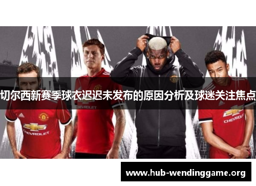 切尔西新赛季球衣迟迟未发布的原因分析及球迷关注焦点 切尔西新赛季球衣迟迟未发布的原因分析及球迷关注焦点