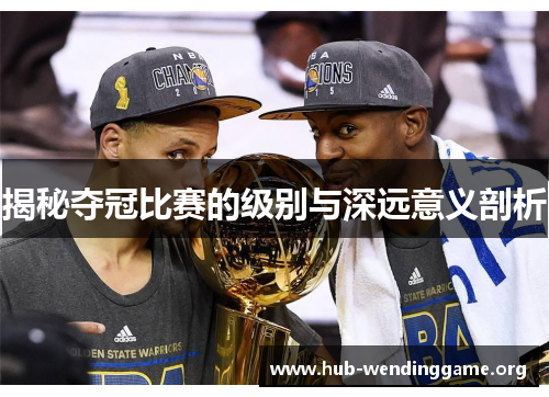揭秘夺冠比赛的级别与深远意义剖析 揭秘夺冠比赛的级别与深远意义剖析