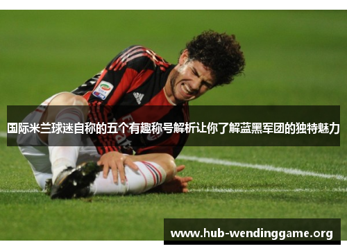 国际米兰球迷自称的五个有趣称号解析让你了解蓝黑军团的独特魅力 国际米兰球迷自称的五个有趣称号解析让你了解蓝黑军团的独特魅力