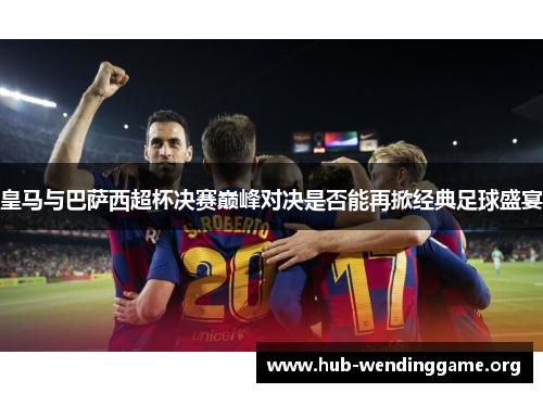 皇马与巴萨西超杯决赛巅峰对决是否能再掀经典足球盛宴 皇马与巴萨西超杯决赛巅峰对决是否能再掀经典足球盛宴