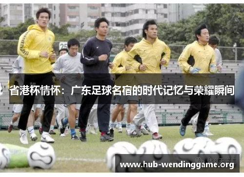 省港杯情怀:广东足球名宿的时代记忆与荣耀瞬间 省港杯情怀:广东足球名宿的时代记忆与荣耀瞬间
