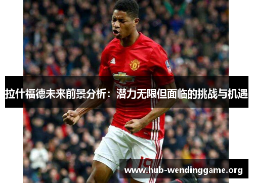 拉什福德未来前景分析:潜力无限但面临的挑战与机遇 拉什福德未来前景分析:潜力无限但面临的挑战与机遇