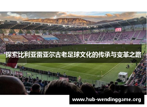 探索比利亚雷亚尔古老足球文化的传承与变革之路 探索比利亚雷亚尔古老足球文化的传承与变革之路