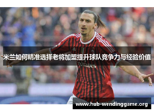米兰如何精准选择老将加盟提升球队竞争力与经验价值 米兰如何精准选择老将加盟提升球队竞争力与经验价值