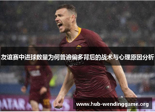 友谊赛中进球数量为何普遍偏多背后的战术与心理原因分析 友谊赛中进球数量为何普遍偏多背后的战术与心理原因分析