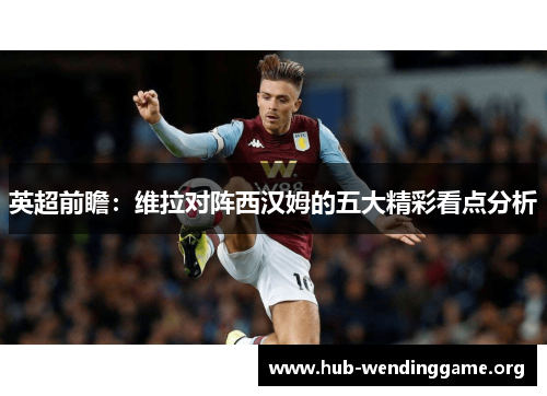 英超前瞻:维拉对阵西汉姆的五大精彩看点分析 英超前瞻:维拉对阵西汉姆的五大精彩看点分析
