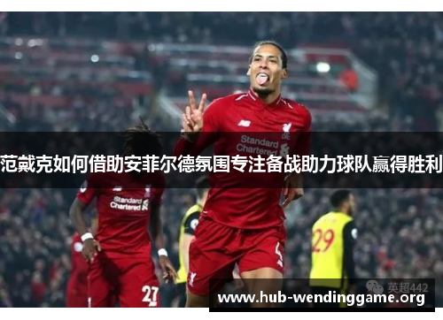 范戴克如何借助安菲尔德氛围专注备战助力球队赢得胜利 范戴克如何借助安菲尔德氛围专注备战助力球队赢得胜利