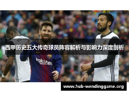 西甲历史五大传奇球员阵容解析与影响力深度剖析 西甲历史五大传奇球员阵容解析与影响力深度剖析