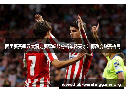 西甲新赛季五大潜力新星崛起分析年轻天才如何改变联赛格局 西甲新赛季五大潜力新星崛起分析年轻天才如何改变联赛格局