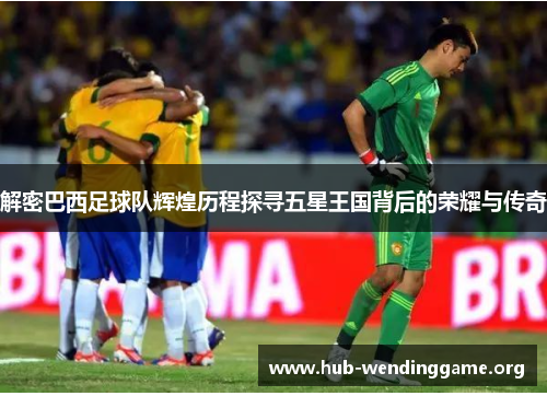 解密巴西足球队辉煌历程探寻五星王国背后的荣耀与传奇 解密巴西足球队辉煌历程探寻五星王国背后的荣耀与传奇