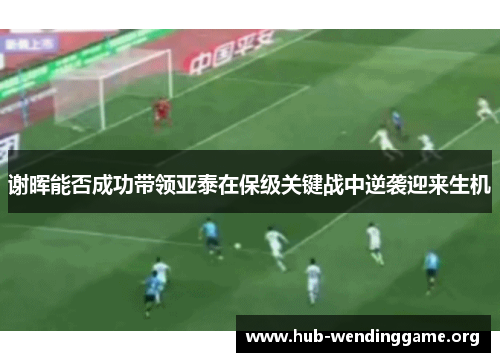 谢晖能否成功带领亚泰在保级关键战中逆袭迎来生机 谢晖能否成功带领亚泰在保级关键战中逆袭迎来生机