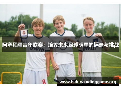 阿塞拜疆青年联赛:培养未来足球明星的摇篮与挑战 阿塞拜疆青年联赛:培养未来足球明星的摇篮与挑战