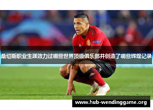 桑切斯职业生涯效力过哪些世界顶级俱乐部并创造了哪些辉煌记录 桑切斯职业生涯效力过哪些世界顶级俱乐部并创造了哪些辉煌记录