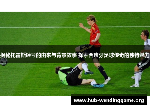 揭秘托雷斯绰号的由来与背景故事 探索西班牙足球传奇的独特魅力 揭秘托雷斯绰号的由来与背景故事 探索西班牙足球传奇的独特魅力